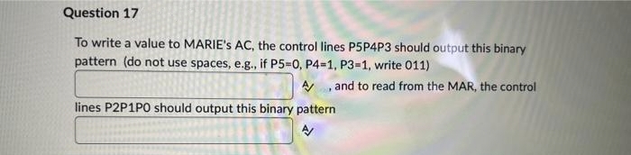 Question 17
To write a value to MARIE's AC, the control lines P5P4P3 should output this binary
pattern (do not use spaces, e.g., if P5=0, P4-1, P3-1, write 011)
A/
and to read from the MAR, the control
lines P2P1PO should output this binary pattern