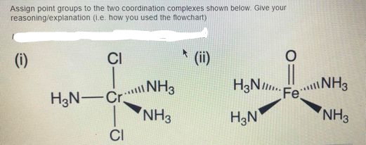 Assign point groups to the two coordination complexes shown below. Give your
reasoning/explanation (1.e. how you used the flowchart)
(i)
CI
(ii)
H3N-Cr.
NH3
H3N.
F NH3
NH3
H3N
NH3
CI
