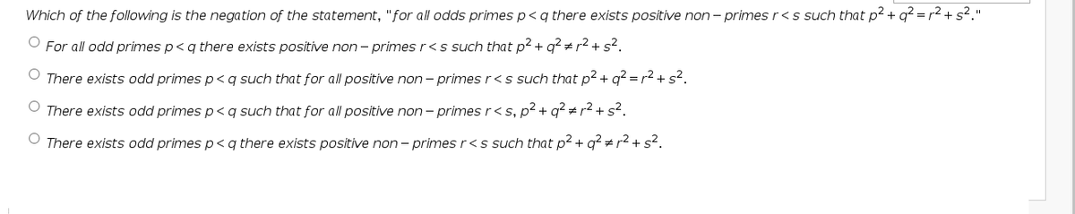 Which of the following is the negation of the statement, "for all odds primes p<q there exists positive non – primesr<s such that p² + q? = r2 + s?."
For all odd primes p<q there exists positive non - primes r<s such that p2 + g? + r2 + s?.
O There exists odd primes p<q such that for all positive non - primes r<s such that p2 + q? = r2 + s?.
There exists odd primes p< qg such that for all positive non - primes r< s, p2 + q? + r2 + s2.
O There exists odd primes p< q there exists positive non - primes r<s such that p2 + q? # r2 + s?.
