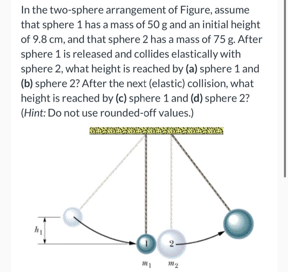 In the two-sphere arrangement of Figure, assume
that sphere 1 has a mass of 50 g and an initial height
of 9.8 cm, and that sphere 2 has a mass of 75 g. After
sphere 1 is released and collides elastically with
sphere 2, what height is reached by (a) sphere 1 and
(b) sphere 2? After the next (elastic) collision, what
height is reached by (c) sphere 1 and (d) sphere 2?
(Hint: Do not use rounded-off values.)
M1
2
m2