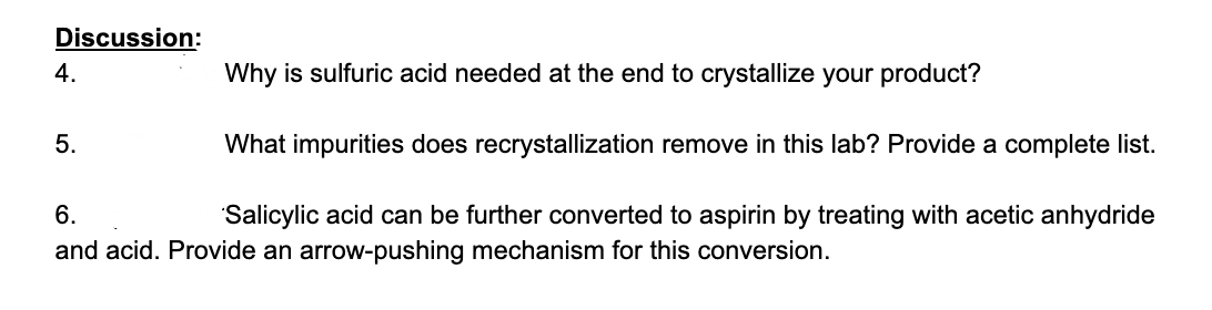 Discussion:
4.
Why is sulfuric acid needed at the end to crystallize your product?
5.
What impurities does recrystallization remove in this lab? Provide a complete list.
6.
Salicylic acid can be further converted to aspirin by treating with acetic anhydride
and acid. Provide an arrow-pushing mechanism for this conversion.
