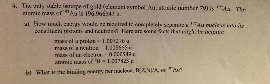 4. The only stable isotope of gold (element symbol Au; atomic number 79) is 197Au. The
atomic mass of 197Au is 196.966543 u.
a) How much energy would be required to completely separate a 197Au nucleus into its
constituent protons and neutrons? Here are some facts that might be helpful:
mass of a proton 1.007276 u
mass of a neutron = 1.008665 u
mass of an electron 0.000549 u
atomic mass of 'H = 1.007825 u
b) What is the binding energy per nucleon, B(Z,N)/A, of 197Au?
