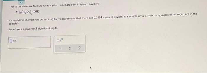 This is the chemical formula for talc (the main ingredient in talcum powder):
Mgs (Si,0,), (OH);
An analytical chemist has determined by measurements that there are 0.0594 moles of oxygen in a sample of talc. How many moles of hydrogen are in the
sample?
Round your answer to 3 significant digits.
O mol
