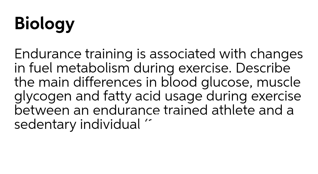 Biology
Endurance training is associated with changes
in fuel metabolism during exercise. Describe
the main differences in blood glucose, muscle
glycogen and fatty acid usage during exercise
between an endurance trained athlete and a
sedentary individual

