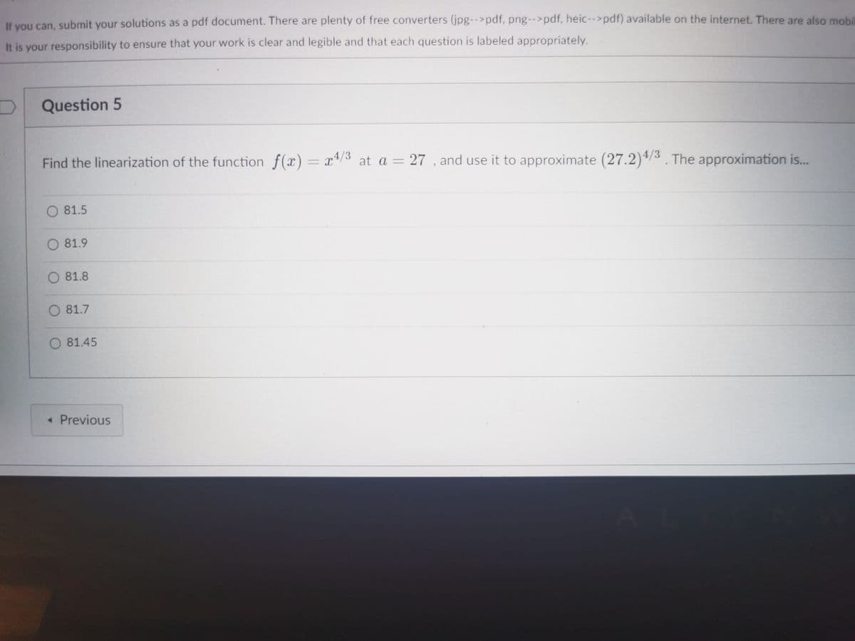 If you can, submit your solutions as a pdf document. There are plenty of free converters (jpg-->pdf, png-->pdf, heic--pdf) available on the internet. There are also mobi
It is your responsibility to ensure that your work is clear and legible and that each question is labeled appropriately.
Question 5
Find the linearization of the function f(x) = x*/3 at a = 27 , and use it to approximate (27.2)4/3. The approximation is..
81.5
81.9
81.8
O 81.7
81.45
« Previous
