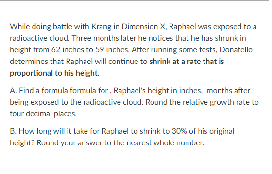 While doing battle with Krang in Dimension X, Raphael was exposed to a
radioactive cloud. Three months later he notices that he has shrunk in
height from 62 inches to 59 inches. After running some tests, Donatello
determines that Raphael will continue to shrink at a rate that is
proportional to his height.
A. Find a formula formula for , Raphael's height in inches, months after
being exposed to the radioactive cloud. Round the relative growth rate to
four decimal places.
B. How long will it take for Raphael to shrink to 30% of his original
height? Round your answer to the nearest whole number.
