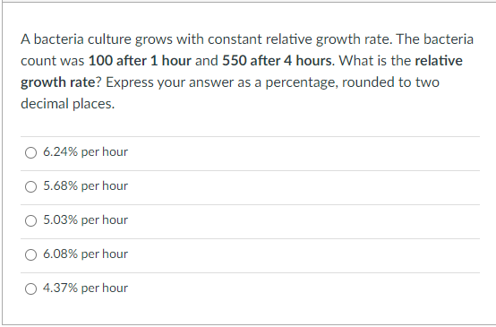 A bacteria culture grows with constant relative growth rate. The bacteria
count was 100 after 1 hour and 550 after 4 hours. What is the relative
growth rate? Express your answer as a percentage, rounded to two
decimal places.
6.24% per hour
5.68% per hour
5.03% per hour
6.08% per hour
4.37% per hour
