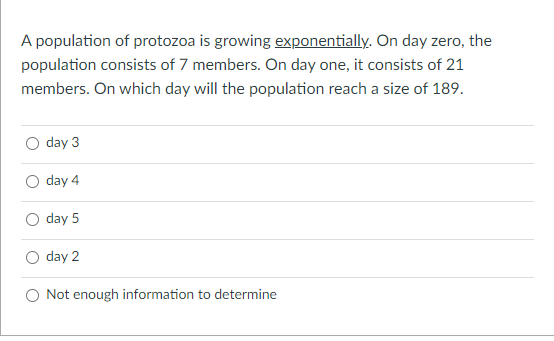 A population of protozoa is growing exponentially. On day zero, the
population consists of 7 members. On day one, it consists of 21
members. On which day will the population reach a size of 189.
day 3
day 4
day 5
day 2
Not enough information to determine
