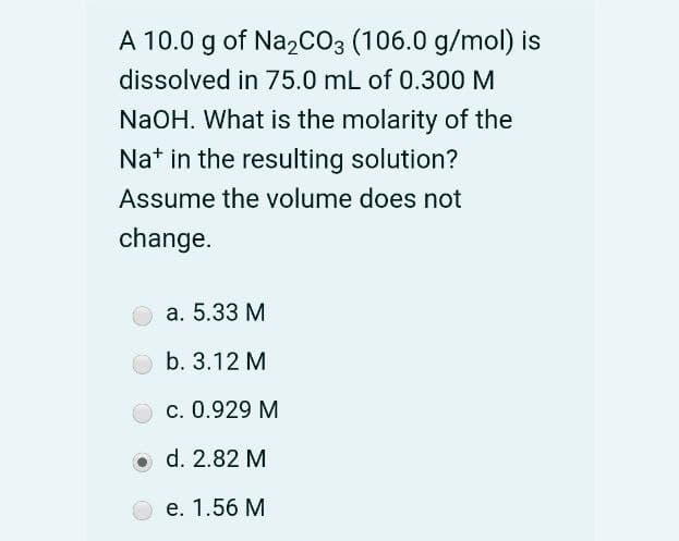 A 10.0 g of Na2CO3 (106.0 g/mol) is
dissolved in 75.0 mL of 0.300 M
NaOH. What is the molarity of the
Na* in the resulting solution?
Assume the volume does not
change.
a. 5.33 M
b. 3.12 M
c. 0.929 M
O d. 2.82 M
e. 1.56 M
