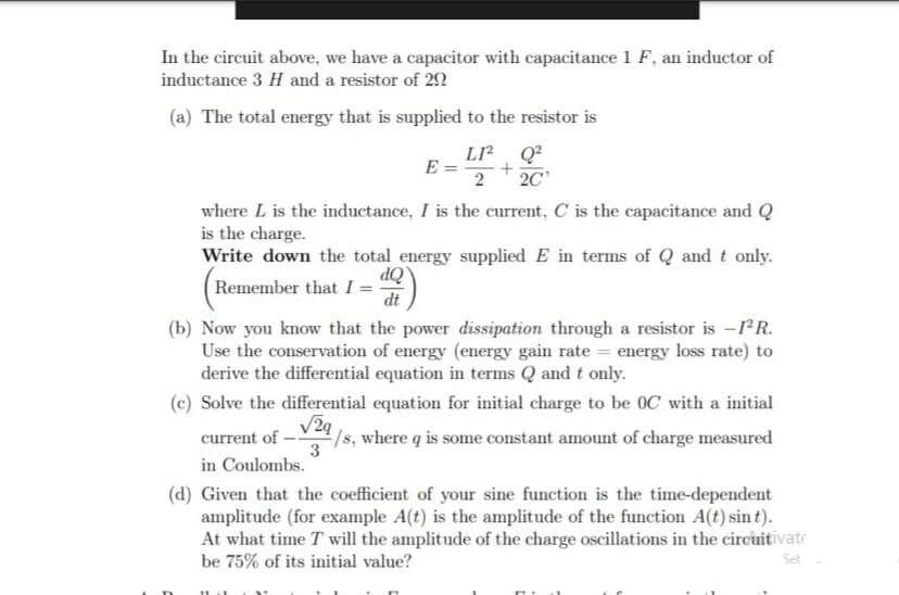 In the circuit above, we have a capacitor with capacitance 1 F, an inductor of
inductance 3 H and a resistor of 22
(a) The total energy that is supplied to the resistor is
LI Q?
E =
2
2C
where L is the inductance, I is the current, C is the capacitance and Q
is the charge.
Write down the total energy supplied E in terms of Q and t only.
ÒP
Remember that I = -
dt
(b) Now you know that the power dissipation through a resistor is -rR.
Use the conservation of energy (energy gain rate = energy loss rate) to
derive the differential equation in terms Q and t only.
(c) Solve the differential equation for initial charge to be 0C with a initial
/s, where q is some constant amount of charge measured
3
current of
in Coulombs.
(d) Given that the coefficient of your sine function is the time-dependent
amplitude (for example A(t) is the amplitude of the function A(t) sin t).
At what time T will the amplitude of the charge oscillations in the circnitivatr
be 75% of its initial value?
Set
