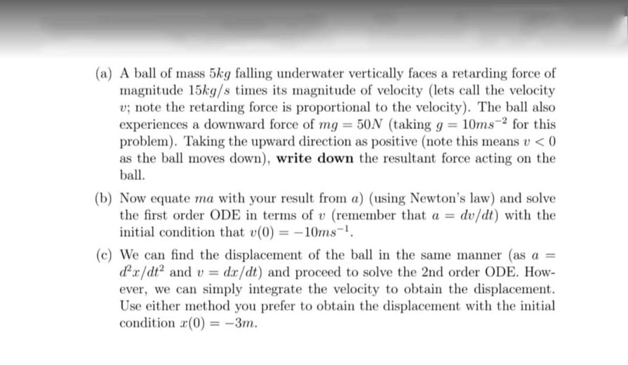 (a) A ball of mass 5kg falling underwater vertically faces a retarding force of
magnitude 15kg/s times its magnitude of velocity (lets call the velocity
v; note the retarding force is proportional to the velocity). The ball also
experiences a downward force of mg = 50N (taking g = 10ms-2 for this
problem). Taking the upward direction as positive (note this means v < 0
as the ball moves down), write down the resultant force acting on the
ball.
(b) Now equate ma with your result from a) (using Newton's law) and solve
the first order ODE in terms of v (remember that a = dv/dt) with the
initial condition that v(0) = –10ms-1.
(c) We can find the displacement of the ball in the same manner (as a =
dx/dt2 and v = dx/dt) and proceed to solve the 2nd order ODE. How-
ever, we can simply integrate the velocity to obtain the displacement.
Use either method you prefer to obtain the displacement with the initial
condition r(0) = -3m.
