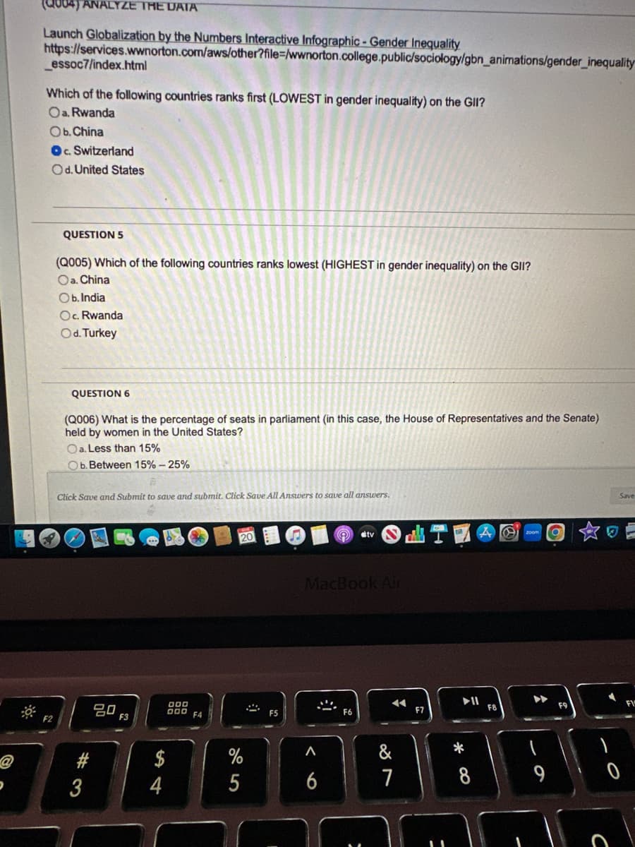 P
(Q004) ANALYZE THE DATA
Launch Globalization by the Numbers Interactive Infographic - Gender Inequality
https://services.wwnorton.com/aws/other?file=/wwnorton.college.public/sociology/gbn_animations/gender_inequality
_essoc7/index.html
Which of the following countries ranks first (LOWEST in gender inequality) on the GII?
Oa. Rwanda
Ob. China
OC. Switzerland
Od. United States
F2
QUESTION 5
(Q005) Which of the following countries ranks lowest (HIGHEST in gender inequality) on the GII?
Oa. China
Ob. India
Oc. Rwanda
Od. Turkey
QUESTION 6
(Q006) What is the percentage of seats in parliament (in this case, the House of Representatives and the Senate)
held by women in the United States?
Oa. Less than 15%
Ob. Between 15% - 25%
Click Save and Submit to save and submit. Click Save All Answers to save all answers.
#3
20
F3
$
4
000
000
F4
%
5
(
#tv
MacBook Air
<6
44
&
7
F7
*
8
4
F8
9
O
F9
Save
F15