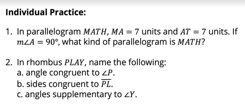 Individual Practice:
1. In parallelogram MATH, MA = 7 units and AT = 7 units. If
MLA = 90°, what kind of parallelogram is MATH?
2. In rhombus PLAY, name the following:
a. angle congruent to ZP.
b. sides congruent to PL.
c. angles supplementary to ZY.

