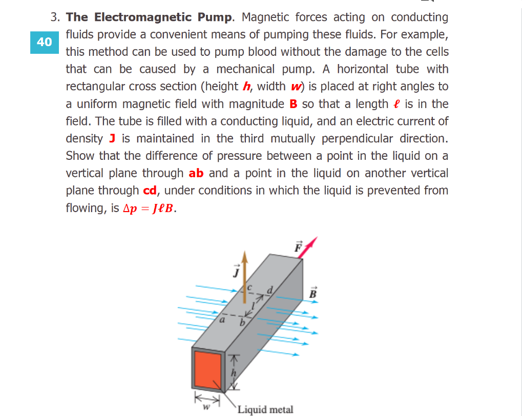 The Electromagnetic Pump. Magnetic forces acting on conducting
fluids provide a convenient means of pumping these fluids. For example,
this method can be used to pump blood without the damage to the cells
that can be caused by a mechanical pump. A horizontal tube with
rectangular cross section (height h, width w) is placed at right angles to
a uniform magnetic field with magnitude B so that a length e is in the
field. The tube is filled with a conducting liquid, and an electric current of
density J is maintained in the third mutually perpendicular direction.
Show that the difference of pressure between a point in the liquid on a
vertical plane through ab and a point in the liquid on another vertical
plane through cd, under conditions in which the liquid is prevented from
flowing, is Ap = JeB.
