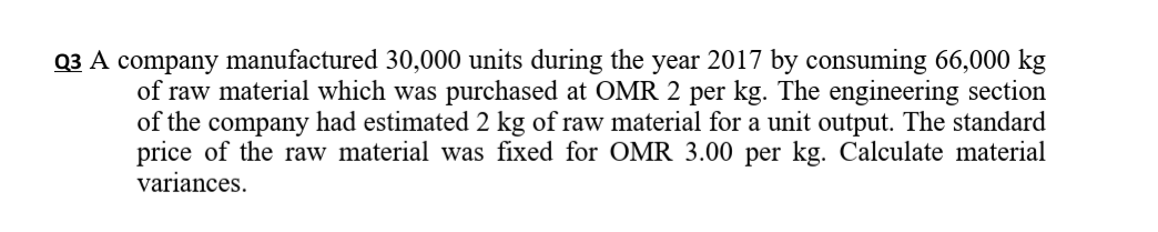 Q3 A company manufactured 30,000 units during the year 2017 by consuming 66,000 kg
of raw material which was purchased at OMR 2 per kg. The engineering section
of the company had estimated 2 kg of raw material for a unit output. The standard
price of the raw material was fixed for OMR 3.00 per kg. Calculate material
variances.
