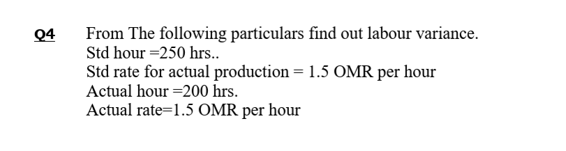 From The following particulars find out labour variance.
Std hour =250 hrs..
Q4
Std rate for actual production = 1.5 OMR per hour
Actual hour =200 hrs.
Actual rate=1.5 OMR per hour
