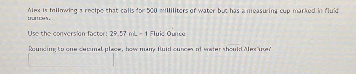 Alex is following a recipe that calls for 500 milliliters of water but has a measuring cup marked in fluid
ounces.
Use the conversion factor: 29.57 mL = 1 Fluid Ounce
Rounding to one decimal place, how many fluid ounces of water should Alex use?