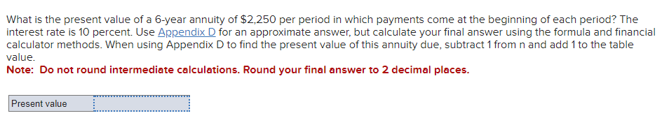 What is the present value of a 6-year annuity of $2,250 per period in which payments come at the beginning of each period? The
interest rate is 10 percent. Use Appendix D for an approximate answer, but calculate your final answer using the formula and financial
calculator methods. When using Appendix D to find the present value of this annuity due, subtract 1 from n and add 1 to the table
value.
Note: Do not round intermediate calculations. Round your final answer to 2 decimal places.
Present value