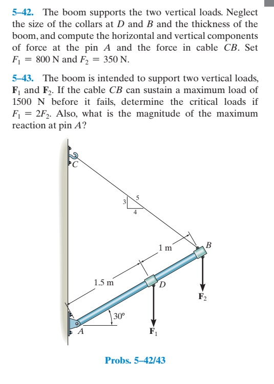 5-42. The boom supports the two vertical loads. Neglect
the size of the collars at D and B and the thickness of the
boom, and compute the horizontal and vertical components
of force at the pin A and the force in cable CB. Set
F = 800 N and F2 = 350 N.
5-43. The boom is intended to support two vertical loads,
F, and F2. If the cable CB can sustain a maximum load of
1500 N before it fails, determine the critical loads if
F = 2F,. Also, what is the magnitude of the maximum
reaction at pin A?
4
1m
B
1.5 m
F2
30°
A
Probs. 5–42/43
