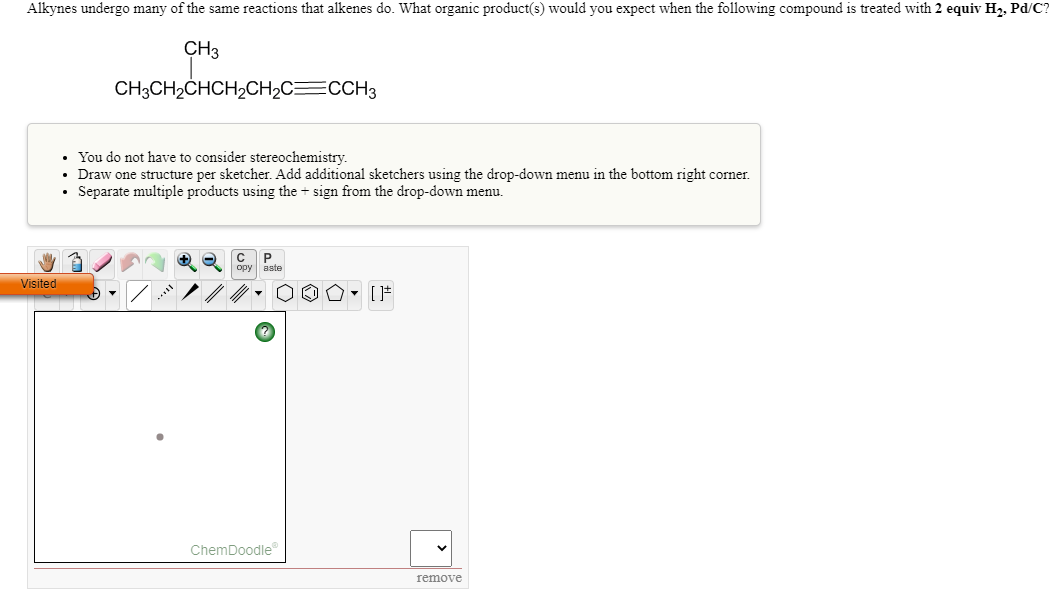 Alkynes undergo many of the same reactions that alkenes do. What organic product(s) would you expect when the following compound is treated with 2 equiv Hz, Pd/C?
CH3
CH3CH2CHCH2CH2C=CCH3
You do not have to consider stereochemistry.
Draw one structure per sketcher. Add additional sketchers using the drop-down menu in the bottom right corner.
Separate multiple products using the + sign from the drop-down menu.
C P
opy aste
Visited
ChemDoodle
remove
