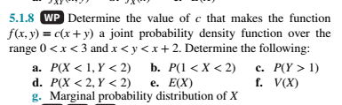 5.1.8 WP Determine the value of c that makes the function
f(x, y) = c(x+ y) a joint probability density function over the
range 0 <x < 3 and x < y <x + 2. Determine the following:
с. Р(Y > 1)
f. V(X)
а. Р(Х < 1, Y < 2) Ь. Р(1 <Х < 2)
d. P(X < 2, Y < 2)
g. Marginal probability distribution of X
е. Е(X)
