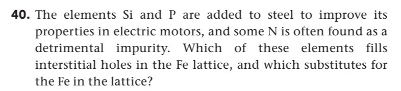 40. The elements Si and P are added to steel to improve its
properties in electric motors, and some N is often found as a
detrimental impurity. Which of these elements fills
interstitial holes in the Fe lattice, and which substitutes for
the Fe in the lattice?
