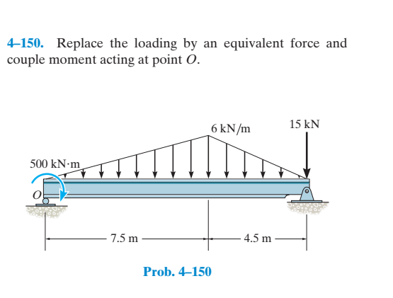 4-150. Replace the loading by an equivalent force and
couple moment acting at point O.
15 kN
6 kN/m
500 kN-m
- 7.5 m
4.5 m
Prob. 4–150
