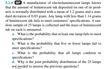 5.2.4 WP A manufacturer of electroluminescent lamps knows
that the amount of luminescent ink deposited on one of its prod-
ucts is normally distributed with a mean of 1.2 grams and a stan-
dard deviation of 0.03 gram. Any lamp with less than 1.14 grams
of luminescent ink fails to meet customers' specifications. A ran-
dom sample of 25 lamps is collected and the mass of luminescent
ink on each is measured.
a. What is the probability that at least one lamp fails to meet
specifications?
b. What is the probability that five or fewer lamps fail to
meet specifications?
c. What is the probability that all lamps conform to
specifications?
d. Why is the joint probability distribution of the 25 lamps
not needed to answer the previous questions?
