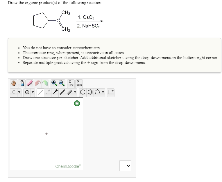 Draw the organic product(s) of the following reaction.
CH3
1. Os04
2. NaHSO3
CH2
• You do not have to consider stereochemistry.
• The aromatic ring, when present, is unreactive in all cases.
• Draw one structure per sketcher. Add additional sketchers using the drop-down menu in the bottom right corner.
Separate multiple products using the + sign from the drop-down menu.
ору
aste
ChemDoodle
>
