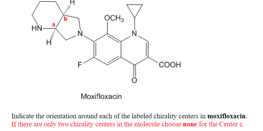 OCH3
HN-
N.
N.
СООН
Moxifloxacin
Indicate the orientation around each of the labeled chirality centers in moxifloxacin.
If there are only two chirality centers in the molecule choose none for the Center c.
