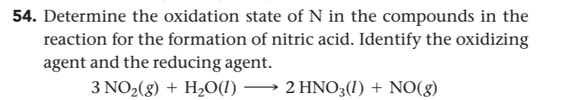 54. Determine the oxidation state of N in the compounds in the
reaction for the formation of nitric acid. Identify the oxidizing
agent and the reducing agent.
3 NO2(8) + H,O(1) –
2 HNO3(1) + NO(8)
