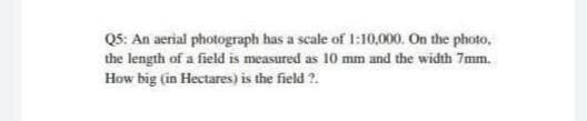 Q5: An aerial photograph has a scale of 1:10,000. On the photo,
the length of a field is measured as 10 mm and the width 7mm.
How big (in Hectares) is the field ?.
