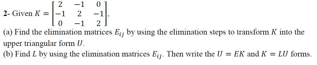 -1
2- Given K =
-1
2
-1
-1
2
(a) Find the elimination matrices Eij by using the elimination steps to transform K into the
upper triangular form U.
(b) Find L by using the elimination matrices E;j. Then write the U = EK and K = LU forms.
