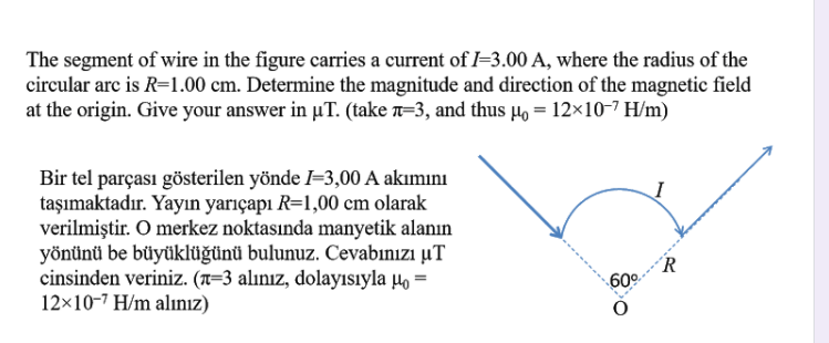 The segment of wire in the figure carries a current of I=3.00 A, where the radius of the
circular arc is R=1.00 cm. Determine the magnitude and direction of the magnetic field
at the origin. Give your answer in µT. (take n=3, and thus 4, = 12×10-7 H/m)
Bir tel parçası gösterilen yönde I=3,00 A akımını
taşımaktadır. Yayın yarıçapı R=1,00 cm olarak
verilmiştir. O merkez noktasında manyetik alanın
yönünü be büyüklüğünü bulunuz. Cevabınızı µT
cinsinden veriniz. (n=3 alınız, dolayısıyla µo =
12×10-7 H/m alınız)
´R
60°
