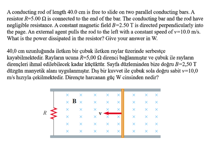 A conducting rod of length 40.0 cm is free to slide on two parallel conducting bars. A
resistor R=5.00 2 is connected to the end of the bar. The conducting bar and the rod have
negligible resistance. A constant magnetic field B=2.50 T is directed perpendicularly into
the page. An external agent pulls the rod to the left with a constant speed of v=10.0 m/s.
What is the power dissipated in the resistor? Give your answer in W.
40,0 cm uzunluğunda iletken bir çubuk iletken raylar üzerinde serbestçe
kayabilmektedir. Rayların ucuna R=5,00 Q direnci bağlanmıştır ve çubuk ile rayların
dirençleri ihmal edilebilecek kadar küçüktür. Sayfa düzleminden bize doğru B=2,50 T
düzgün manyetik alanı uygulanmıştır. Dış bir kuvvet ile çubuk sola doğru sabit v=10,0
m/s hızıyla çekilmektedir. Dirençte harcanan güç W cinsinden nedir?
x x x
B
R
V
