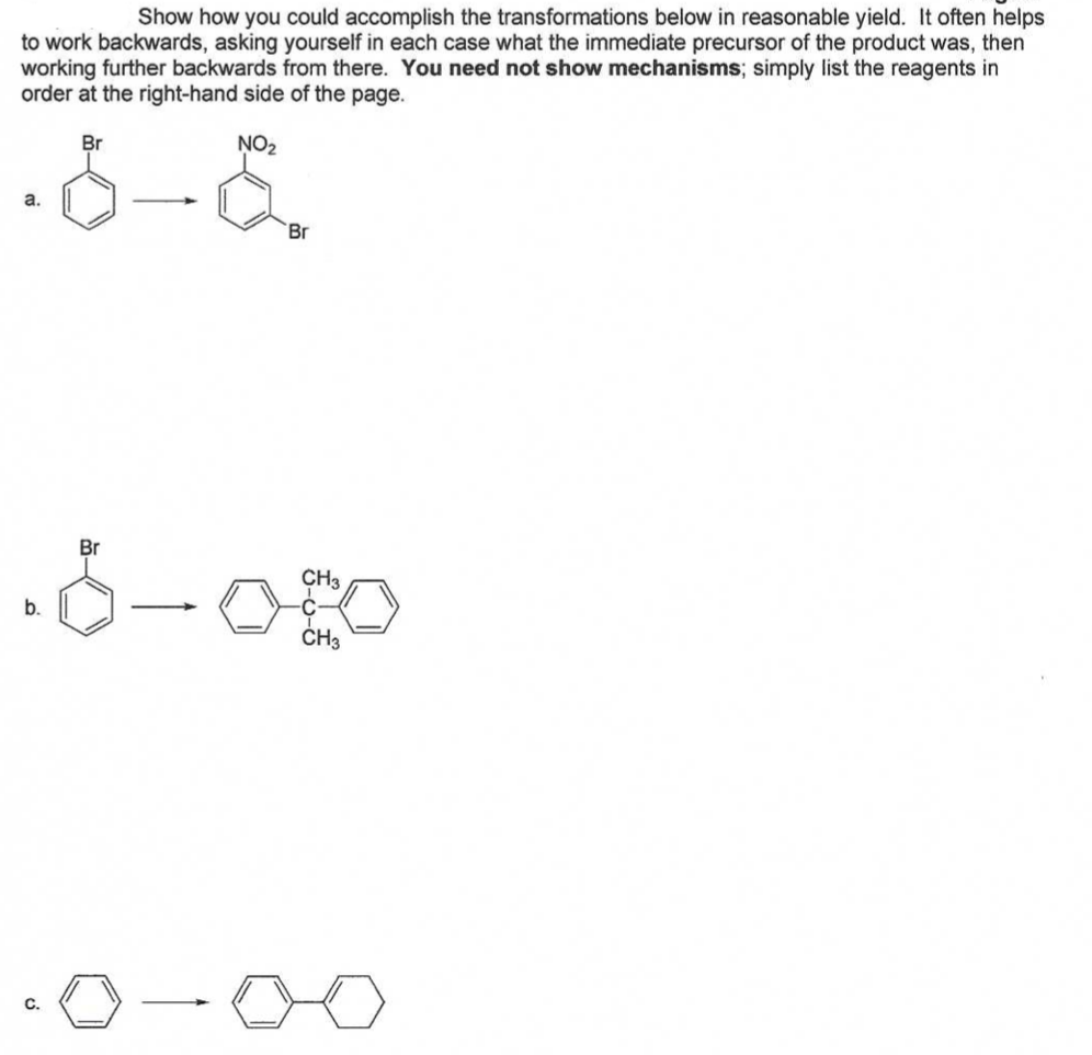 Show how you could accomplish the transformations below in reasonable yield. It often helps
to work backwards, asking yourself in each case what the immediate precursor of the product was, then
working further backwards from there. You need not show mechanisms; simply list the reagents in
order at the right-hand side of the page.
Br
NO2
a.
Br
Br
CH3
b.
ČH3
C.
