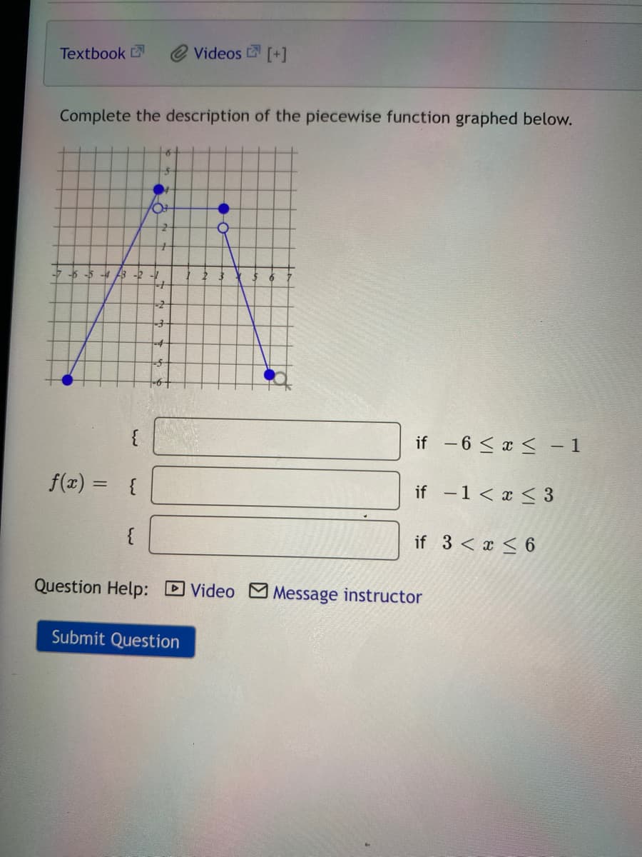 Textbook
Videos [+]
Complete the description of the piecewise function graphed below.
-6-5 -4
B -2 -1
-6+
if -6 < x < – 1
f(x)
{
if -1< x < 3
{
if 3 < x < 6
Question Help: D Video M Message instructor
Submit Question
