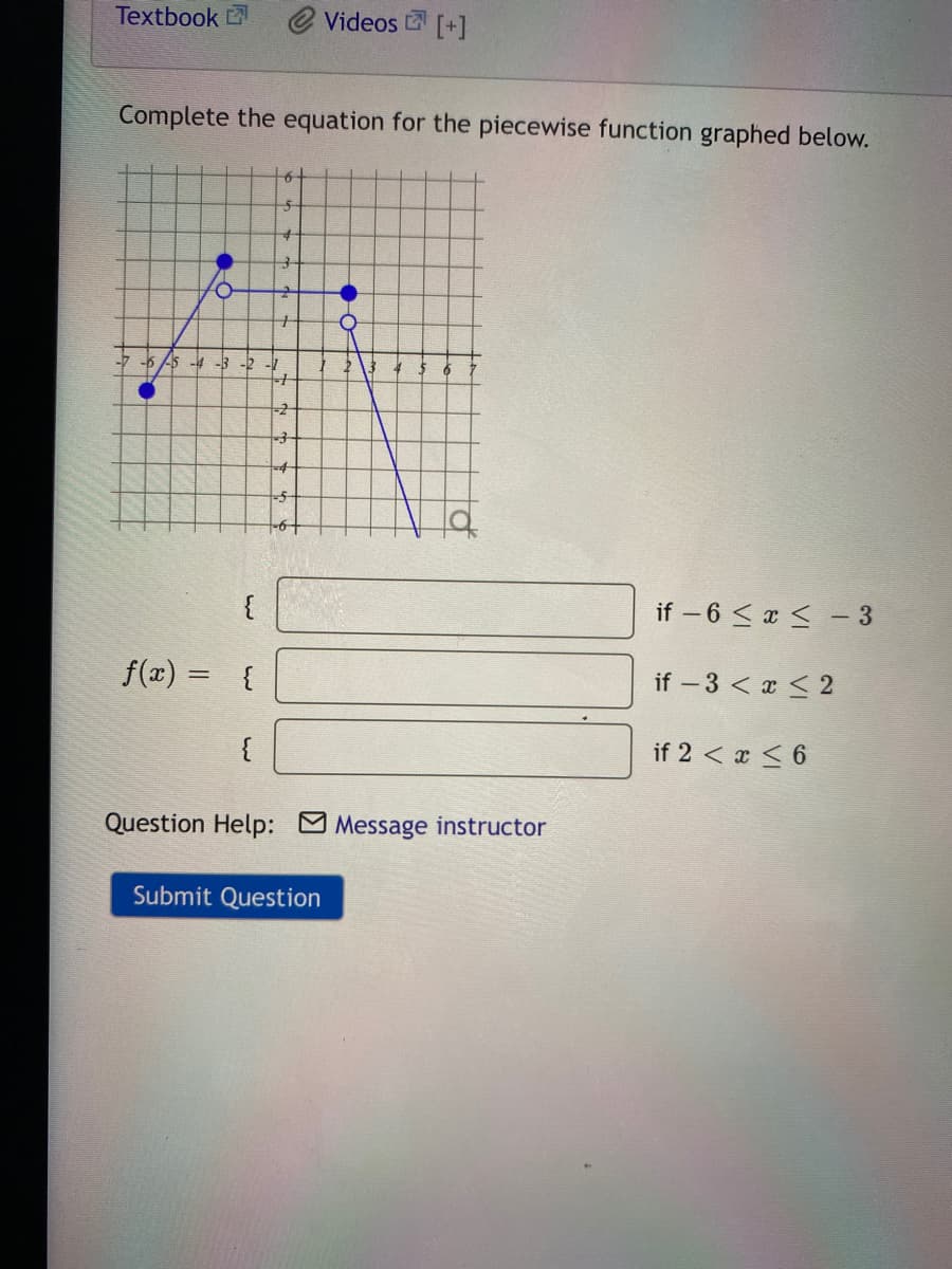 Textbook
@ Videos [+]
Complete the equation for the piecewise function graphed below.
6-
-3
if – 6 <x < - 3
f(x) = {
if - 3 < x < 2
{
if 2 < x < 6
Question Help: Message instructor
Submit Question
