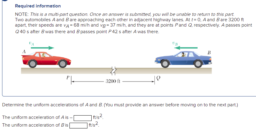 Required information
NOTE: This is a multi-part question. Once an answer is submitted, you will be unable to return to this part.
Two automobiles A and Bare approaching each other in adjacent highway lanes. At t= 0, A and Bare 3200 ft
apart, their speeds are vA = 68 mi/h and vg = 37 mi/h, and they are at points Pand Q, respectively. A passes point
Q 40 s after B was there and B passes point P 42 s after A was there.
VA
A
B
3200 ft
Determine the uniform accelerations of A and B. (You must provide an answer before moving on to the next part.)
The uniform acceleration of A is -
| ft/s2.
The uniform acceleration of B is
ft/s2
