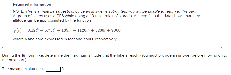 Required information
NOTE: This is a multi-part question. Once an answer is submitted, you will be unable to return to this part.
A group of hikers uses a GPS while doing a 40-mile trek in Colorado. A curve fit to the data shows that their
altitude can be approximated by the function
y (t) = 0.12t5 – 6.75t4 + 135t – 1120t² + 3200t + 9000
where y and tare expressed in feet and hours, respectively.
During the 18-hour hike, determine the maximum altitude that the hikers reach. (You must provide an answer before moving on to
the next part.)
The maximum altitude is
ft.
