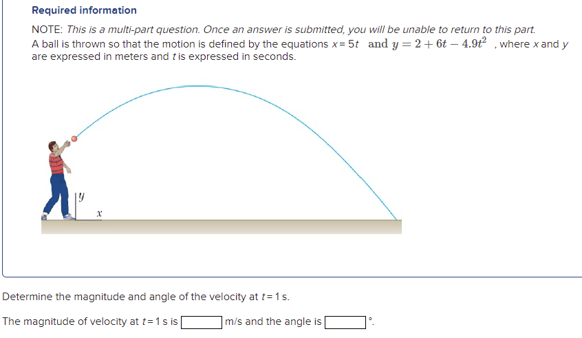 Required information
NOTE: This is a multi-part question. Once an answer is submitted, you will be unable to return to this part.
A ball is thrown so that the motion is defined by the equations x= 5t and y = 2+ 6t – 4.9t² , where x and y
are expressed in meters and tis expressed in seconds.
Determine the magnitude and angle of the velocity at t=1s.
The magnitude of velocity at t=1s is
|m/s and the angle is
