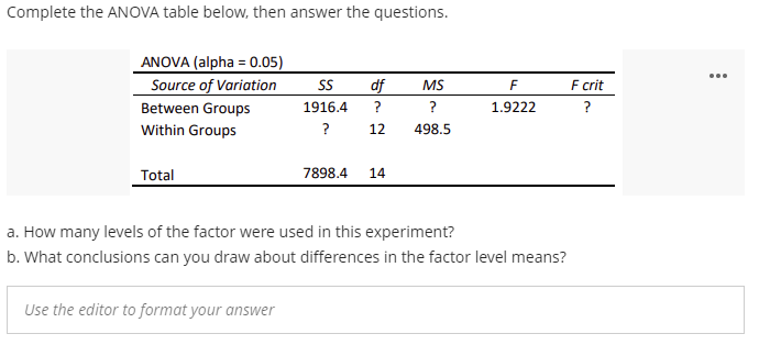 Complete the ANOVA table below, then answer the questions.
ANOVA (alpha = 0.05)
Source of Variation
...
S
df
MS
F
F crit
Between Groups
1916.4
?
?
1.9222
?
Within Groups
?
12
498.5
Total
7898.4
14
a. How many levels of the factor were used in this experiment?
b. What conclusions can you draw about differences in the factor level means?
Use the editor to format your answer
