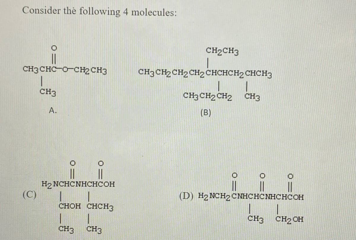 Consider the following 4 molecules:
CH2CH3
||
CH3 CHC-O-CH2 CH3
CH3 CH2 CH2 CH2CHCHCH2 CHCH3
CH3
CH3 CH2 CH2 CH3
А.
(В)
H2 NCHCNHCHCOH
(С)
(D) H2 NCH2CNHCHCNHCHCOH
снон снсHз
CH3
CH2 OH
CH3
CH3
