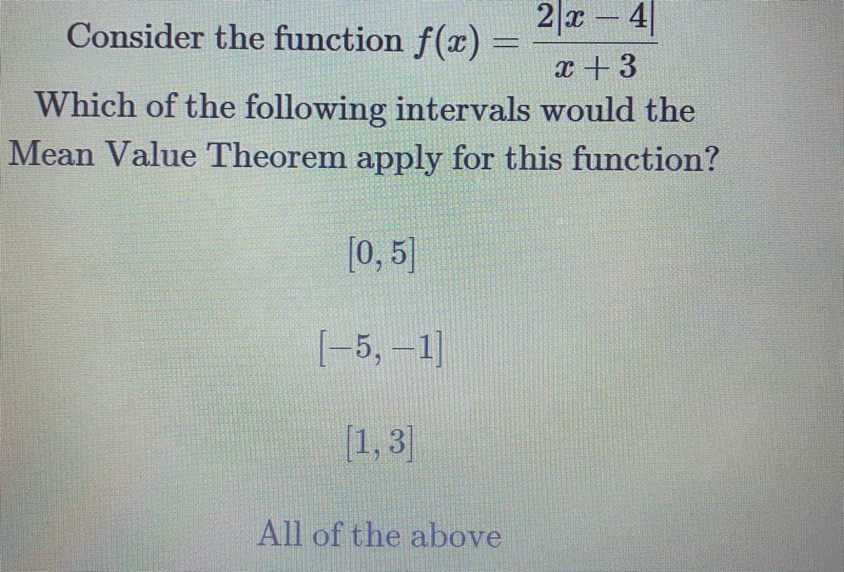 Consider the function f(x)
2|x - 4
x + 3
Which of the following intervals would the
Mean Value Theorem apply for this function?
[0, 5)
[-5, 1]
[1, 3]
All of the above
