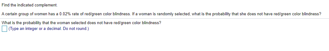 Find the indicated complement.
A certain group of women has a 0.02% rate of red/green color blindness. If a woman is randomly selected, what is the probability that she does not have red/green color blindness?
What is the probability that the woman selected does not have red/green color blindness?
(Type an integer or a decimal. Do not round.)
