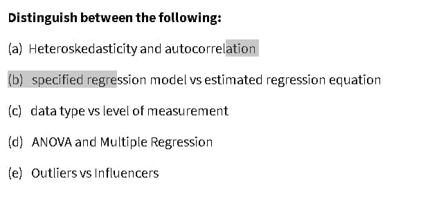 Distinguish between the following:
(a) Heteroskedasticity and autocorrelation
(b) specified regression model vs estimated regression equation
(c) data type vs level of measurement
(d) ANOVA and Multiple Regression
(e) Outliers vs Influencers

