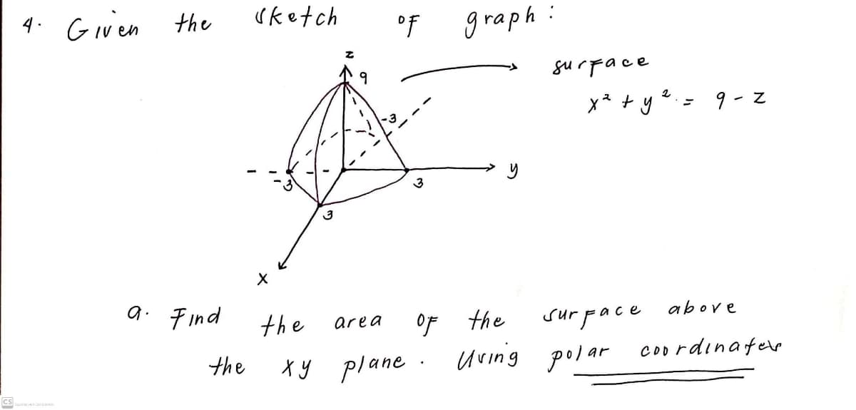 4. Given the
uketch
°f
graph:
surFace
x* + y2.= 9 - z
3
3
a. Find
above
of the
uving polar
the
sur pace
area
the
Coo rdinafee
Xy plane
Cs
