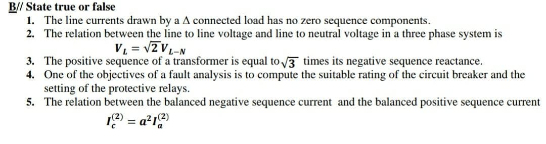 B// State true or false
1. The line currents drawn by a A connected load has no zero sequence components.
2. The relation between the line to line voltage and line to neutral voltage in a three phase system is
VL = v2 V-N
3. The positive sequence of a transformer is equal to 3 times its negative sequence reactance.
4. One of the objectives of a fault analysis is to compute the suitable rating of the circuit breaker and the
setting of the protective relays.
5. The relation between the balanced negative sequence current and the balanced positive sequence current
19 = a²19
