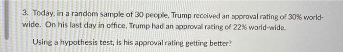 3. Today, in a random sample of 30 people, Trump received an approval rating of 30% world-
wide. On his last day in office, Trump had an approval rating of 22% world-wide.
Using a hypothesis test, is his approval rating getting better?
