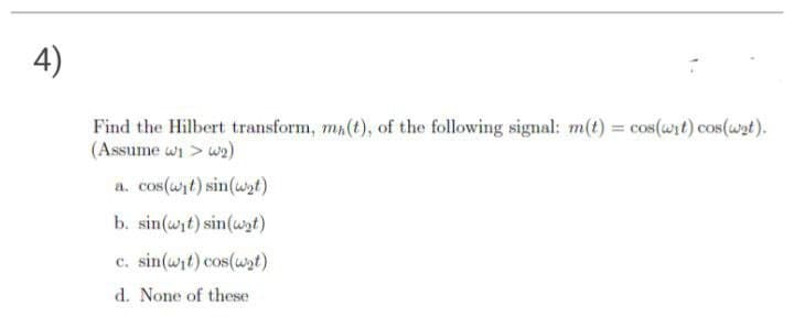 4)
Find the Hilbert transform, ma(t), of the following signal: m(t) = cos(wit) cos(wat).
(Assume wi > wa)
a. cos(wit) sin(wt)
b. sin(wit) sin(wst)
c. sin(wit) cos(wt)
d. None of these
